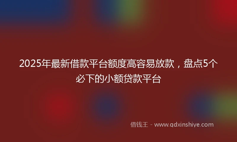 2025年最新借款平台额度高容易放款，盘点5个必下的小额贷款平台
