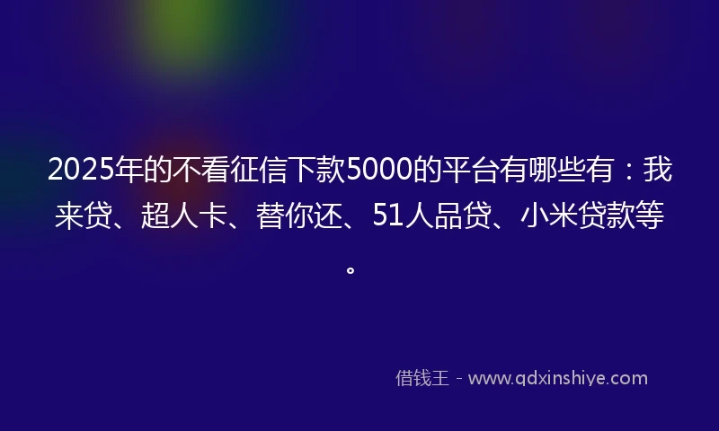 2025年的不看征信下款5000的平台有哪些有：我来贷、超人卡、替你还、51人品贷、小米贷款等。