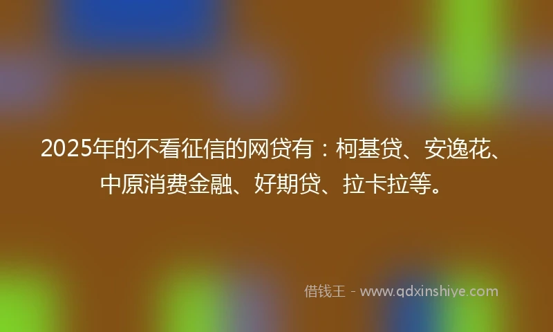 2025年的不看征信的网贷有：柯基贷、安逸花、中原消费金融、好期贷、拉卡拉等。