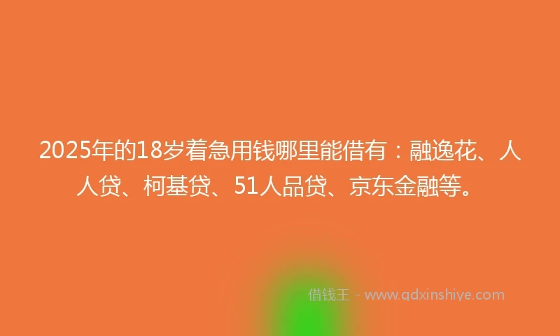 2025年的18岁着急用钱哪里能借有：融逸花、人人贷、柯基贷、51人品贷、京东金融等。