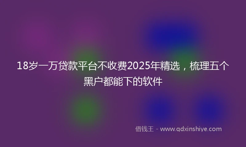 18岁一万贷款平台不收费2025年精选，梳理五个黑户都能下的软件