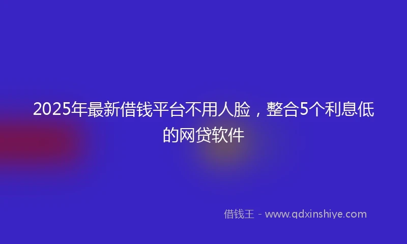 2025年最新借钱平台不用人脸，整合5个利息低的网贷软件