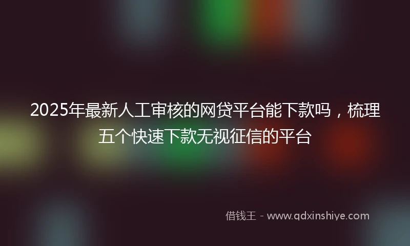 2025年最新人工审核的网贷平台能下款吗，梳理五个快速下款无视征信的平台