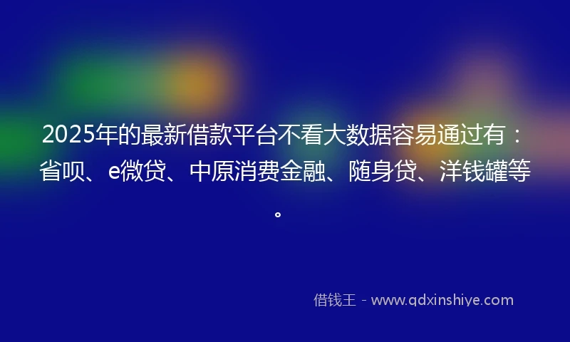 2025年的最新借款平台不看大数据容易通过有：省呗、e微贷、中原消费金融、随身贷、洋钱罐等。