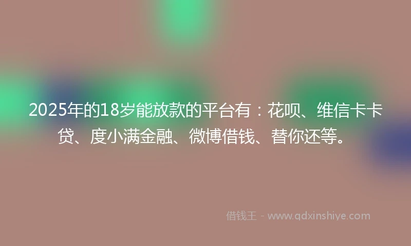 2025年的18岁能放款的平台有：花呗、维信卡卡贷、度小满金融、微博借钱、替你还等。