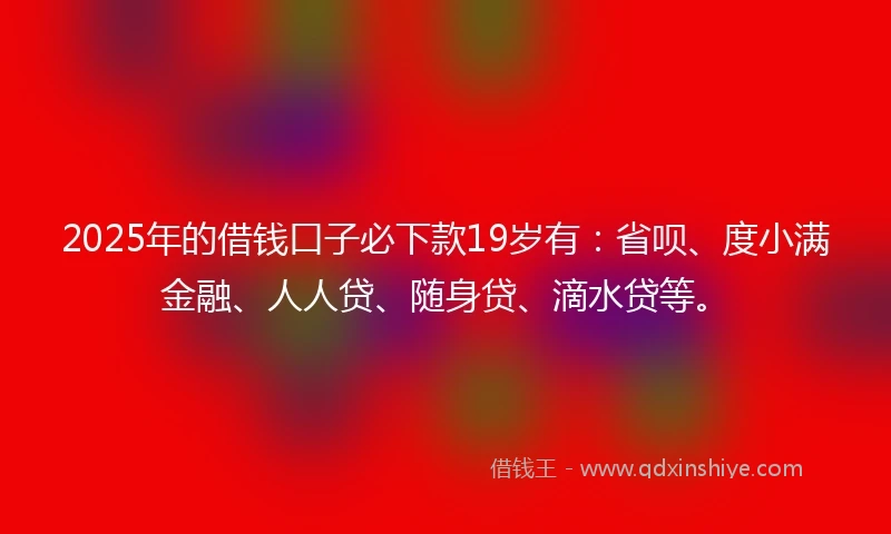 2025年的借钱口子必下款19岁有：省呗、度小满金融、人人贷、随身贷、滴水贷等。