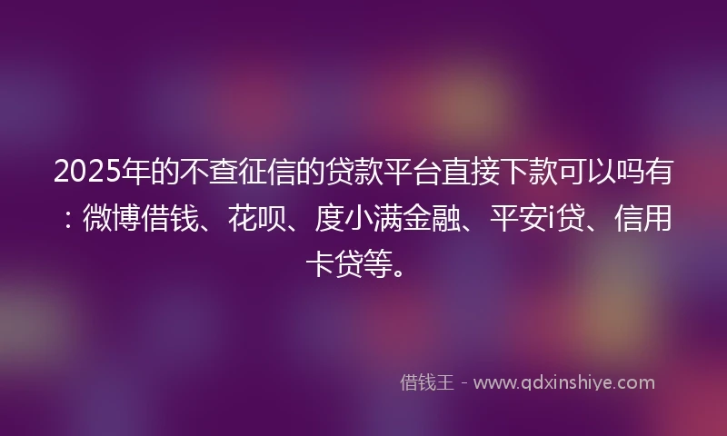 2025年的不查征信的贷款平台直接下款可以吗有：微博借钱、花呗、度小满金融、平安i贷、信用卡贷等。