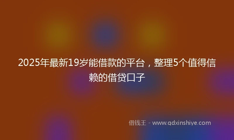 2025年最新19岁能借款的平台，整理5个值得信赖的借贷口子