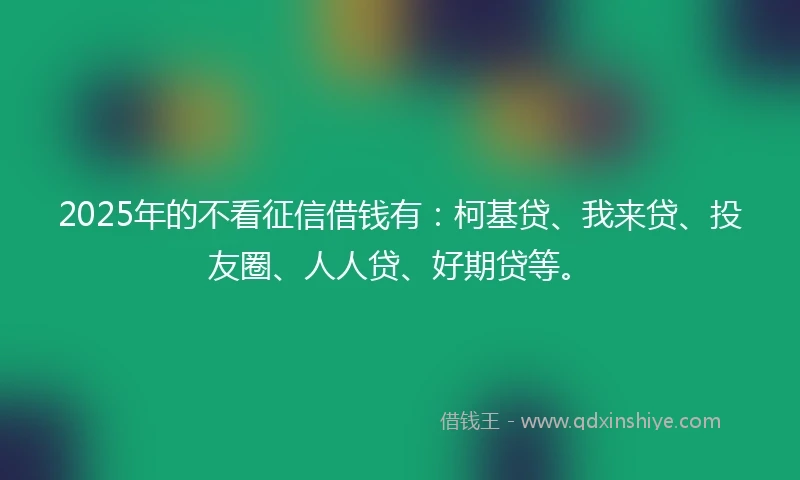 2025年的不看征信借钱有：柯基贷、我来贷、投友圈、人人贷、好期贷等。