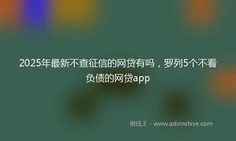 2025年最新不查征信的网贷有吗，罗列5个不看负债的网贷app