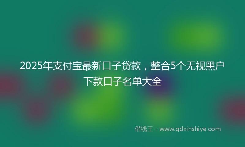 2025年支付宝最新口子贷款，整合5个无视黑户下款口子名单大全
