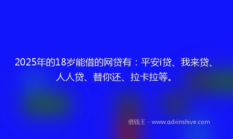2025年的18岁能借的网贷有：平安i贷、我来贷、人人贷、替你还、拉卡拉等。