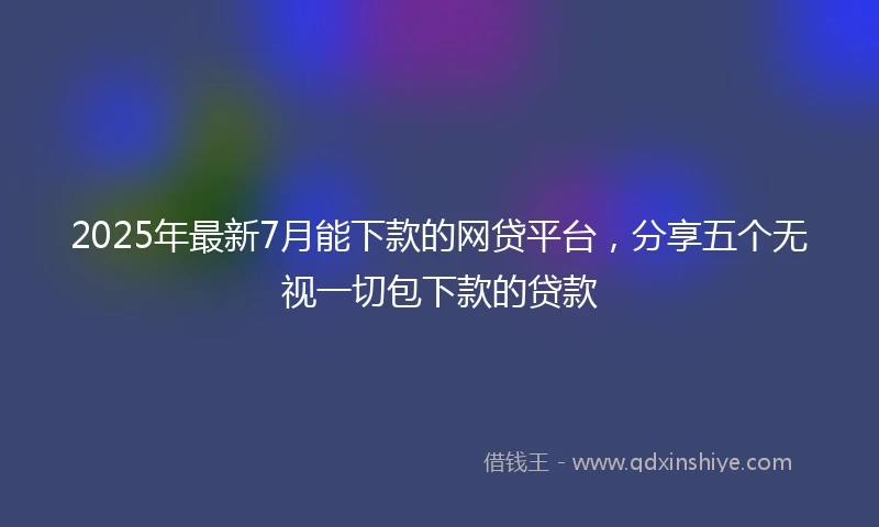 2025年最新7月能下款的网贷平台，分享五个无视一切包下款的贷款