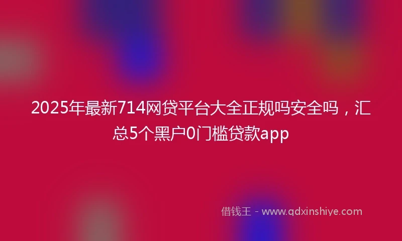 2025年最新714网贷平台大全正规吗安全吗，汇总5个黑户0门槛贷款app