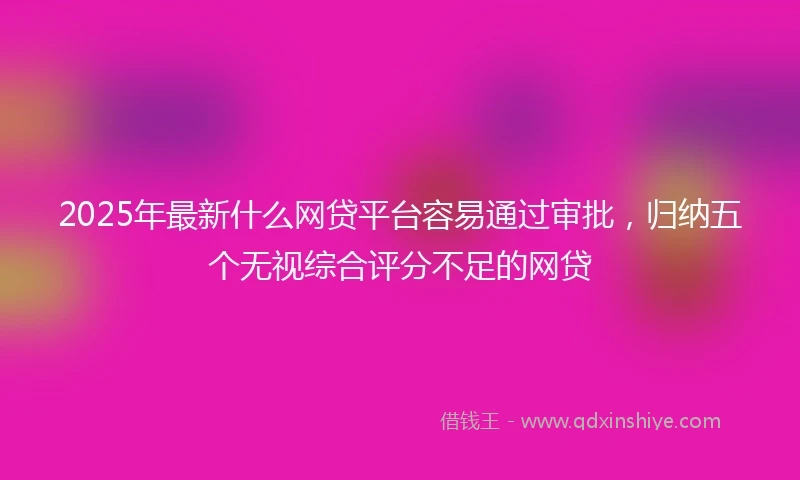 2025年最新什么网贷平台容易通过审批，归纳五个无视综合评分不足的网贷