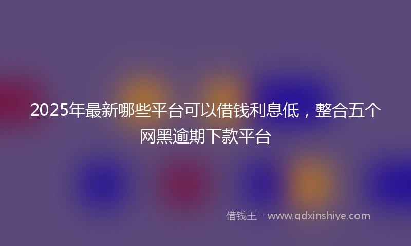 2025年最新哪些平台可以借钱利息低，整合五个网黑逾期下款平台