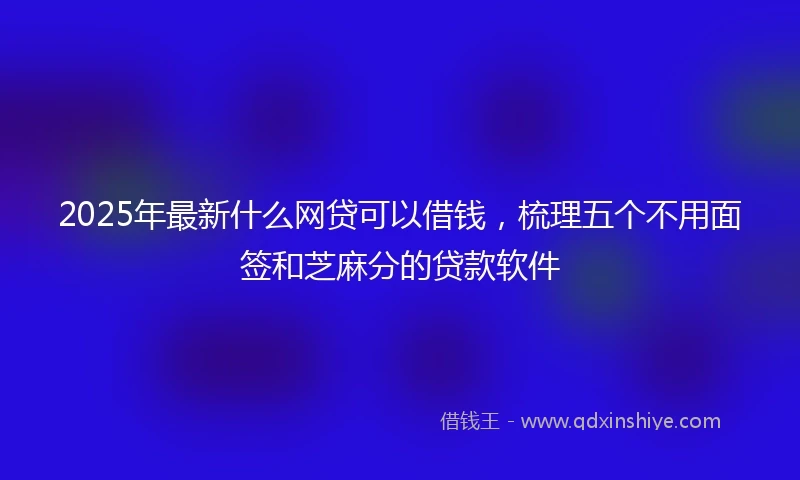 2025年最新什么网贷可以借钱，梳理五个不用面签和芝麻分的贷款软件