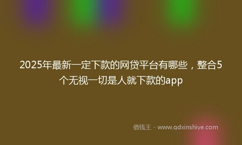 2025年最新一定下款的网贷平台有哪些，整合5个无视一切是人就下款的app