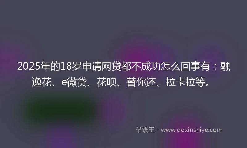2025年的18岁申请网贷都不成功怎么回事有：融逸花、e微贷、花呗、替你还、拉卡拉等。