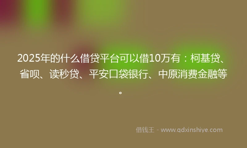 2025年的什么借贷平台可以借10万有：柯基贷、省呗、读秒贷、平安口袋银行、中原消费金融等。
