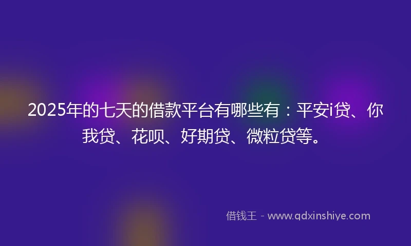 2025年的七天的借款平台有哪些有：平安i贷、你我贷、花呗、好期贷、微粒贷等。