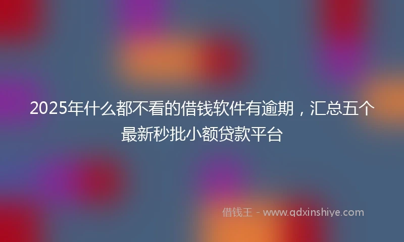 2025年什么都不看的借钱软件有逾期，汇总五个最新秒批小额贷款平台