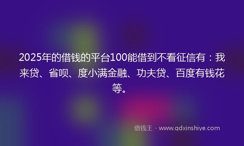 2025年的借钱的平台100能借到不看征信有：我来贷、省呗、度小满金融、功夫贷、百度有钱花等。