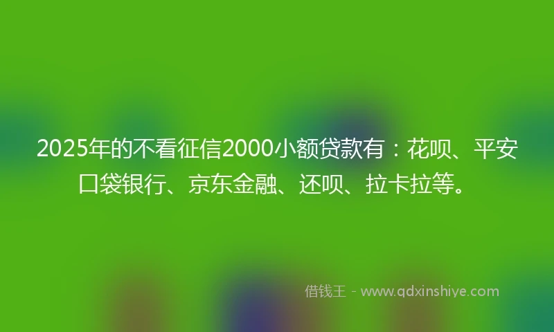 2025年的不看征信2000小额贷款有：花呗、平安口袋银行、京东金融、还呗、拉卡拉等。