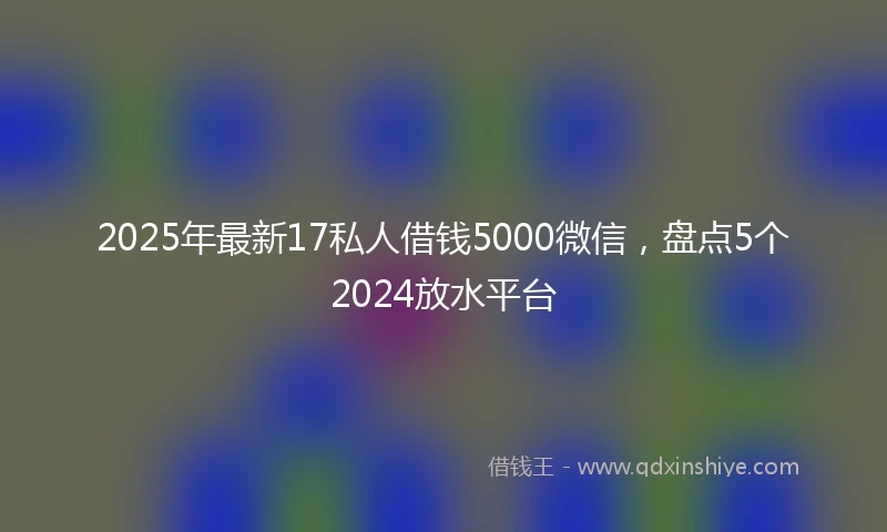 2025年最新17私人借钱5000微信，盘点5个2024放水平台