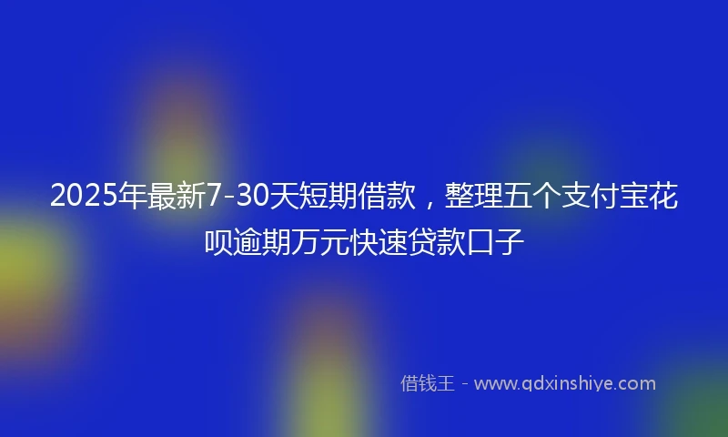 2025年最新7-30天短期借款，整理五个支付宝花呗逾期万元快速贷款口子