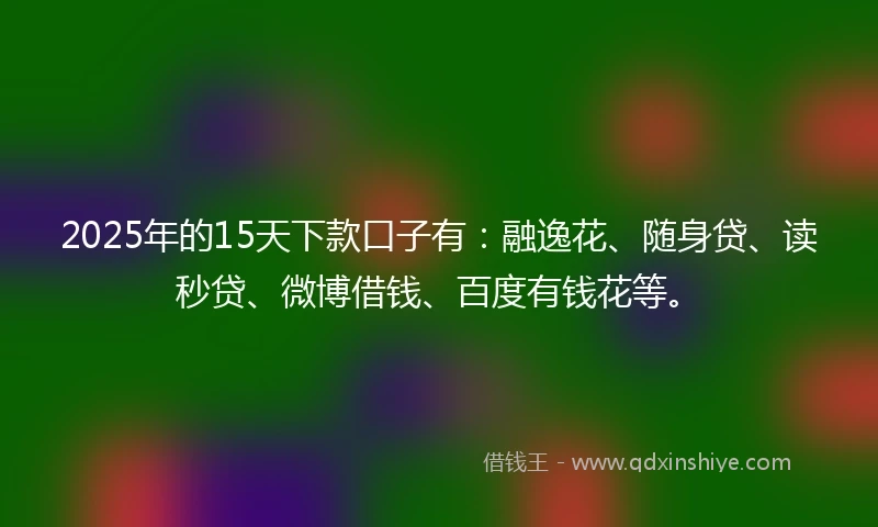 2025年的15天下款口子有：融逸花、随身贷、读秒贷、微博借钱、百度有钱花等。