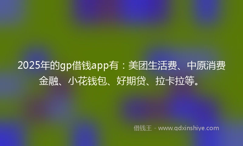 2025年的gp借钱app有：美团生活费、中原消费金融、小花钱包、好期贷、拉卡拉等。