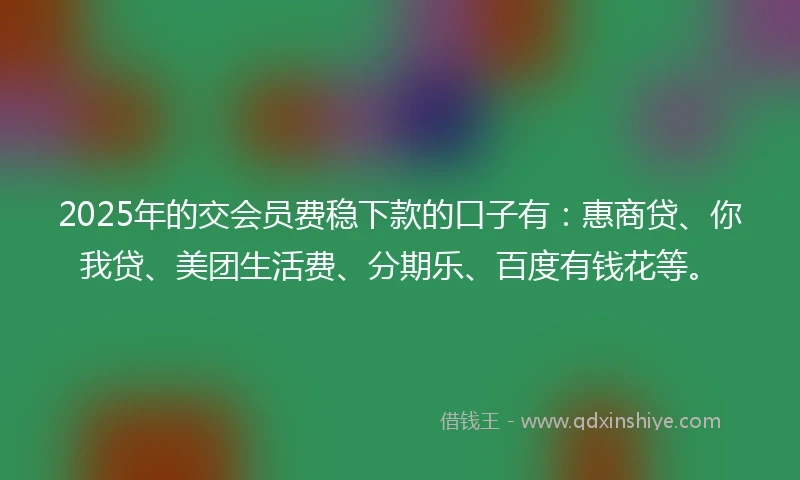 2025年的交会员费稳下款的口子有：惠商贷、你我贷、美团生活费、分期乐、百度有钱花等。
