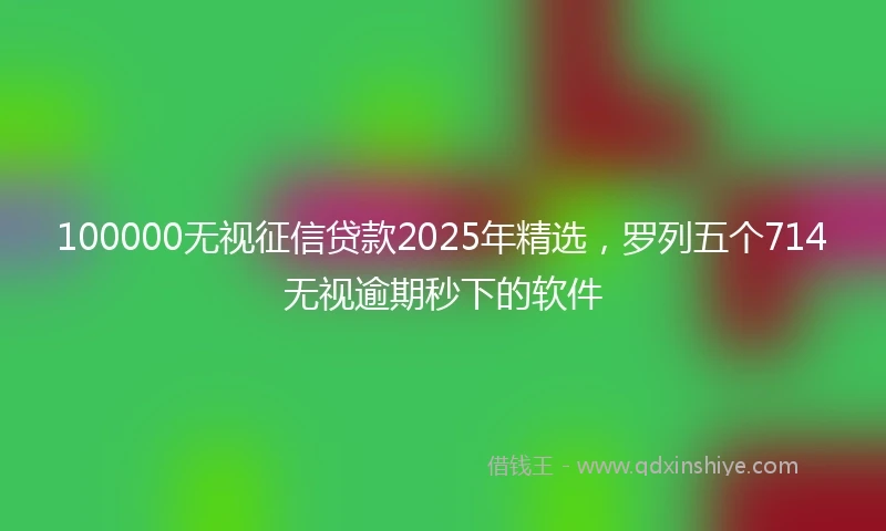 100000无视征信贷款2025年精选，罗列五个714无视逾期秒下的软件
