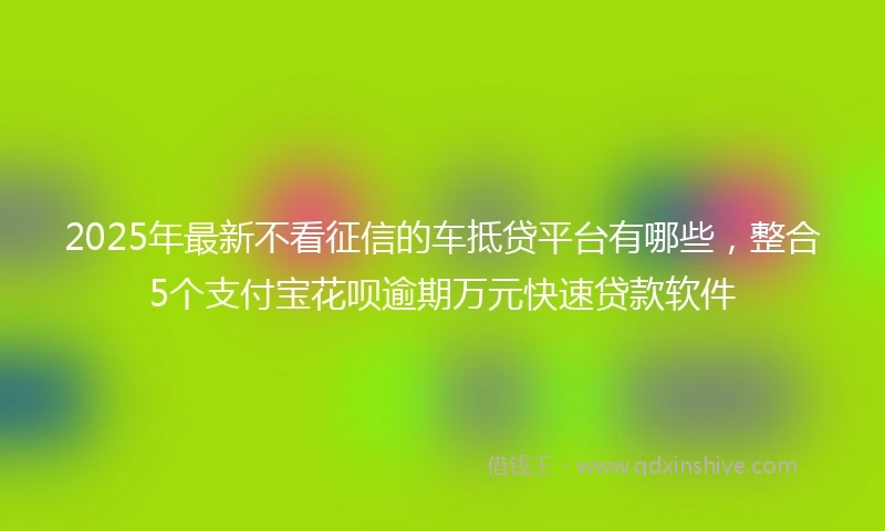 2025年最新不看征信的车抵贷平台有哪些，整合5个支付宝花呗逾期万元快速贷款软件