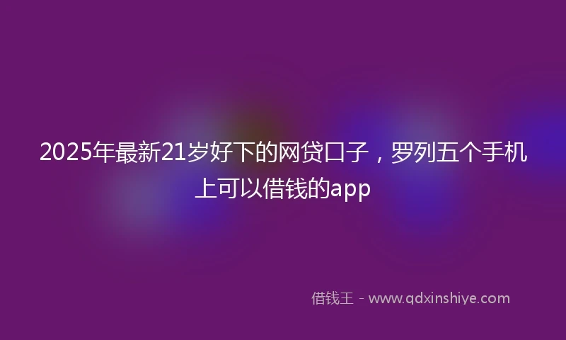 2025年最新21岁好下的网贷口子，罗列五个手机上可以借钱的app
