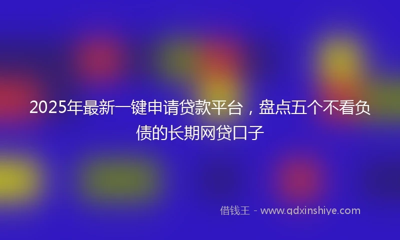 2025年最新一键申请贷款平台，盘点五个不看负债的长期网贷口子