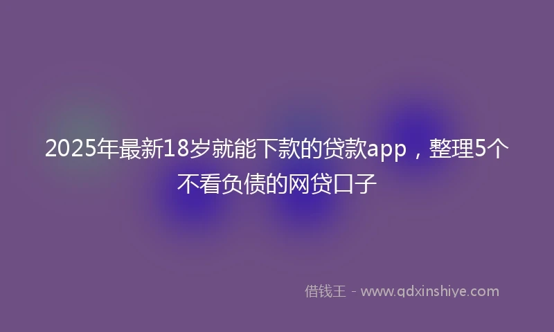 2025年最新18岁就能下款的贷款app，整理5个不看负债的网贷口子