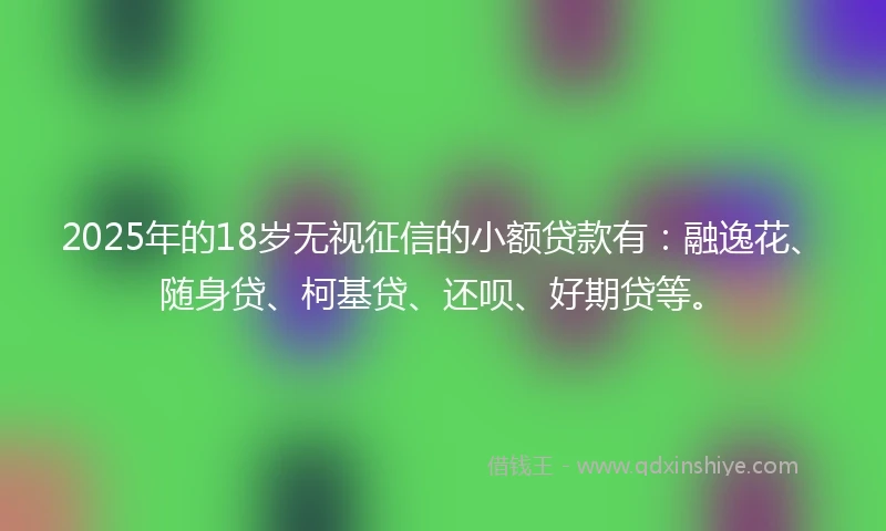 2025年的18岁无视征信的小额贷款有：融逸花、随身贷、柯基贷、还呗、好期贷等。