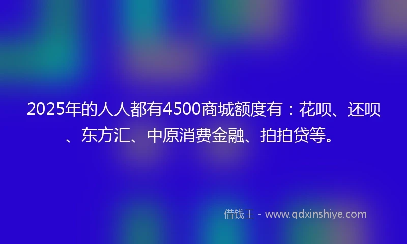 2025年的人人都有4500商城额度有：花呗、还呗、东方汇、中原消费金融、拍拍贷等。