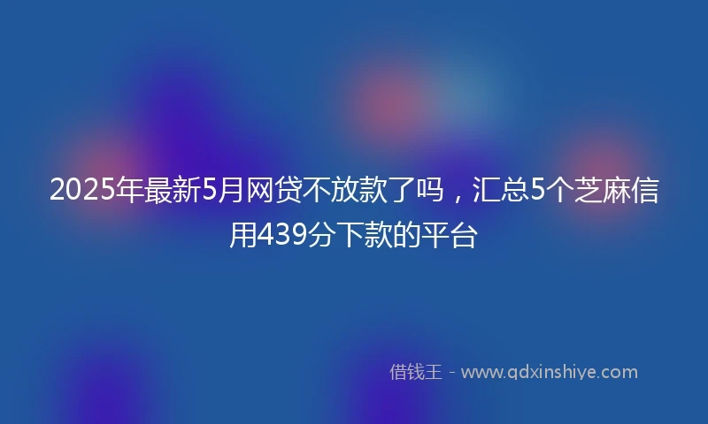 2025年最新5月网贷不放款了吗，汇总5个芝麻信用439分下款的平台