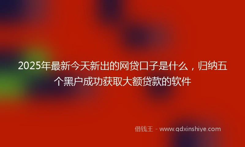 2025年最新今天新出的网贷口子是什么，归纳五个黑户成功获取大额贷款的软件