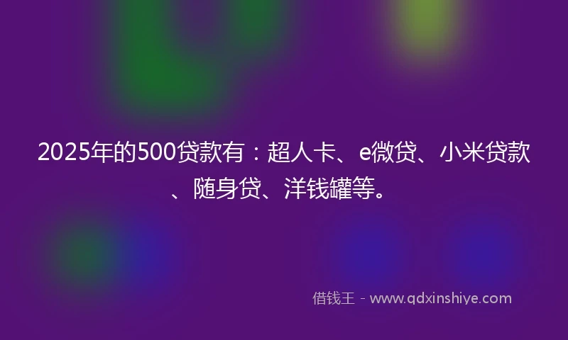 2025年的500贷款有：超人卡、e微贷、小米贷款、随身贷、洋钱罐等。