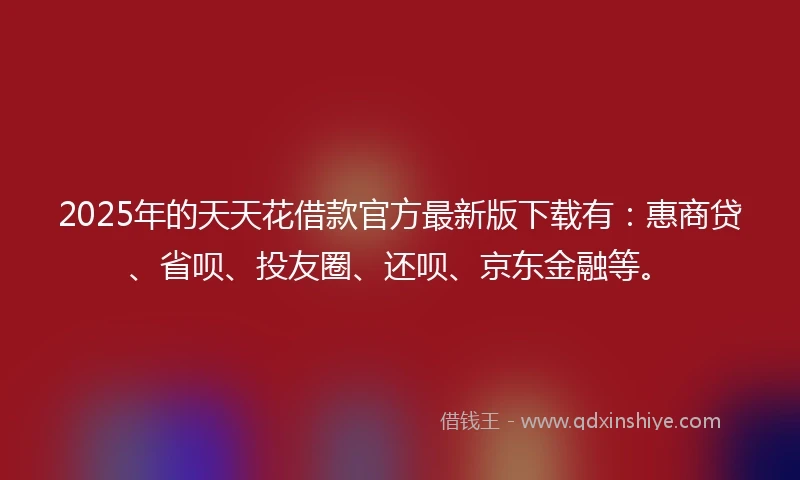 2025年的天天花借款官方最新版下载有：惠商贷、省呗、投友圈、还呗、京东金融等。