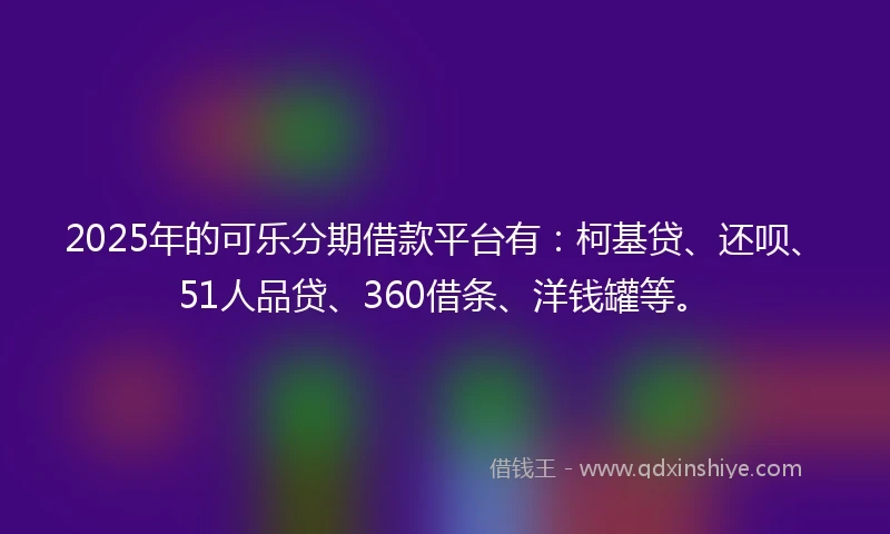 2025年的可乐分期借款平台有：柯基贷、还呗、51人品贷、360借条、洋钱罐等。