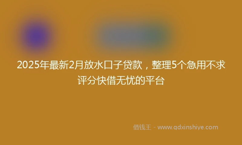 2025年最新2月放水口子贷款，整理5个急用不求评分快借无忧的平台