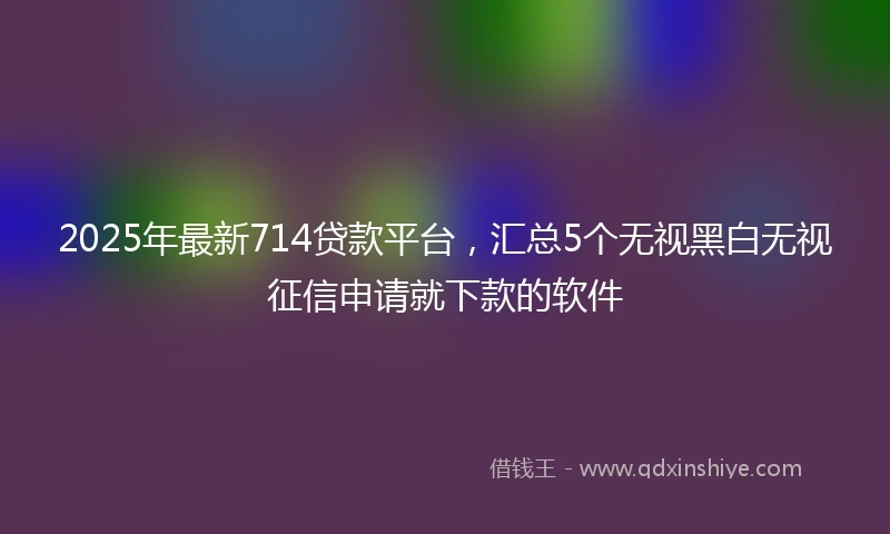 2025年最新714贷款平台，汇总5个无视黑白无视征信申请就下款的软件