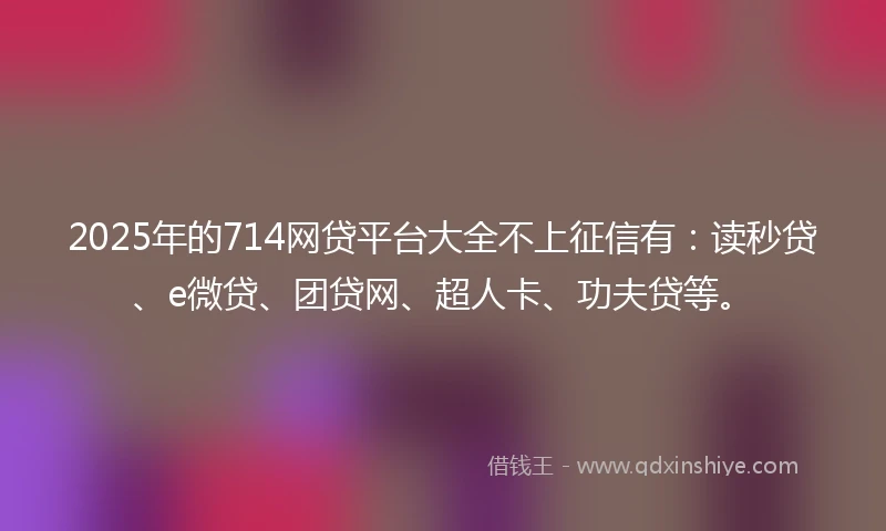 2025年的714网贷平台大全不上征信有：读秒贷、e微贷、团贷网、超人卡、功夫贷等。