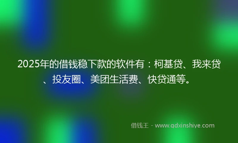 2025年的借钱稳下款的软件有：柯基贷、我来贷、投友圈、美团生活费、快贷通等。