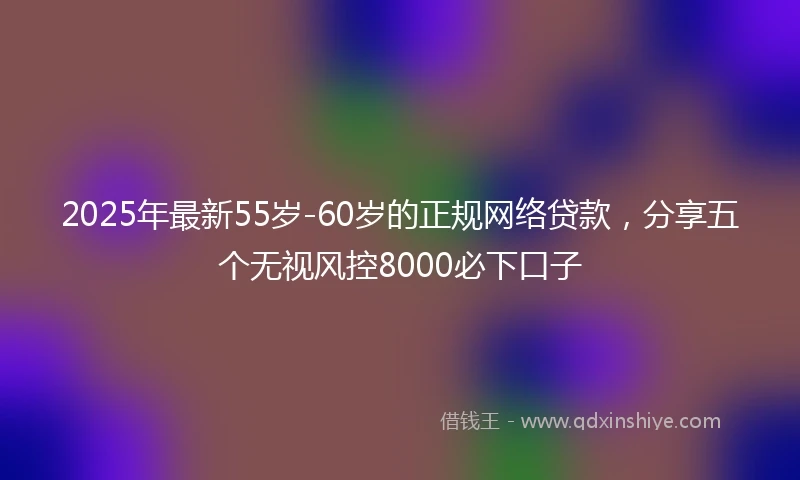 2025年最新55岁-60岁的正规网络贷款，分享五个无视风控8000必下口子